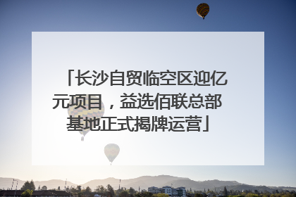 长沙自贸临空区迎亿元项目，益选佰联总部基地正式揭牌运营