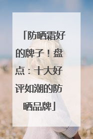 防晒霜好的牌子！盘点：十大好评如潮的防晒品牌