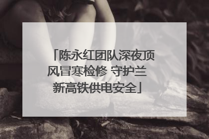 陈永红团队深夜顶风冒寒检修 守护兰新高铁供电安全