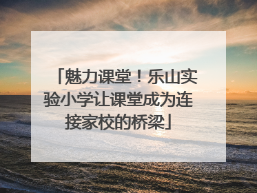 魅力课堂！乐山实验小学让课堂成为连接家校的桥梁