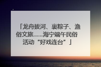 龙舟拔河、裹粽子、渔俗文旅……海宁端午民俗活动“好戏连台”