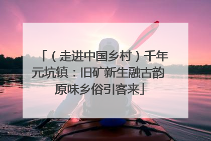 （走进中国乡村）千年元坑镇：旧矿新生融古韵 原味乡俗引客来
