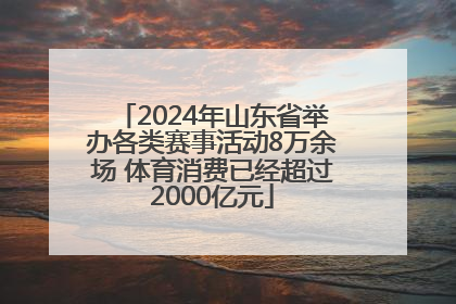 2024年山东省举办各类赛事活动8万余场 体育消费已经超过2000亿元