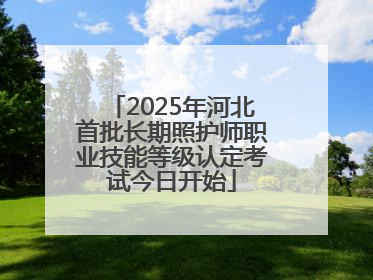 2025年河北首批长期照护师职业技能等级认定考试今日开始