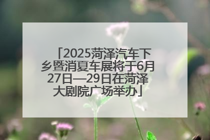 2025菏泽汽车下乡暨消夏车展将于6月27日—29日在菏泽大剧院广场举办