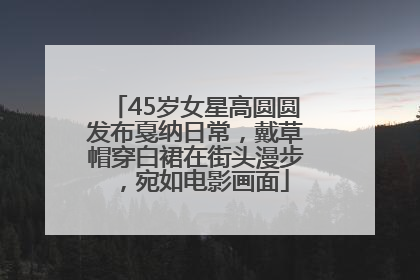 45岁女星高圆圆发布戛纳日常，戴草帽穿白裙在街头漫步，宛如电影画面