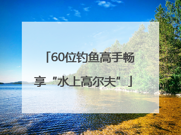 60位钓鱼高手畅享“水上高尔夫”
