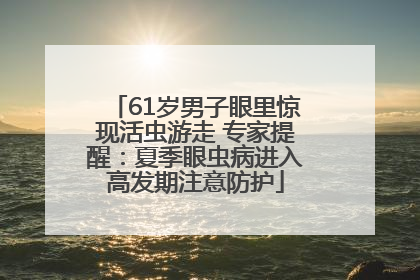61岁男子眼里惊现活虫游走 专家提醒：夏季眼虫病进入高发期注意防护
