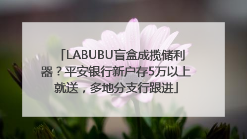 LABUBU盲盒成揽储利器？平安银行新户存5万以上就送，多地分支行跟进